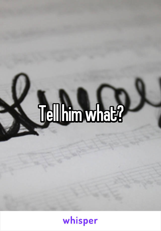 Tell him what?