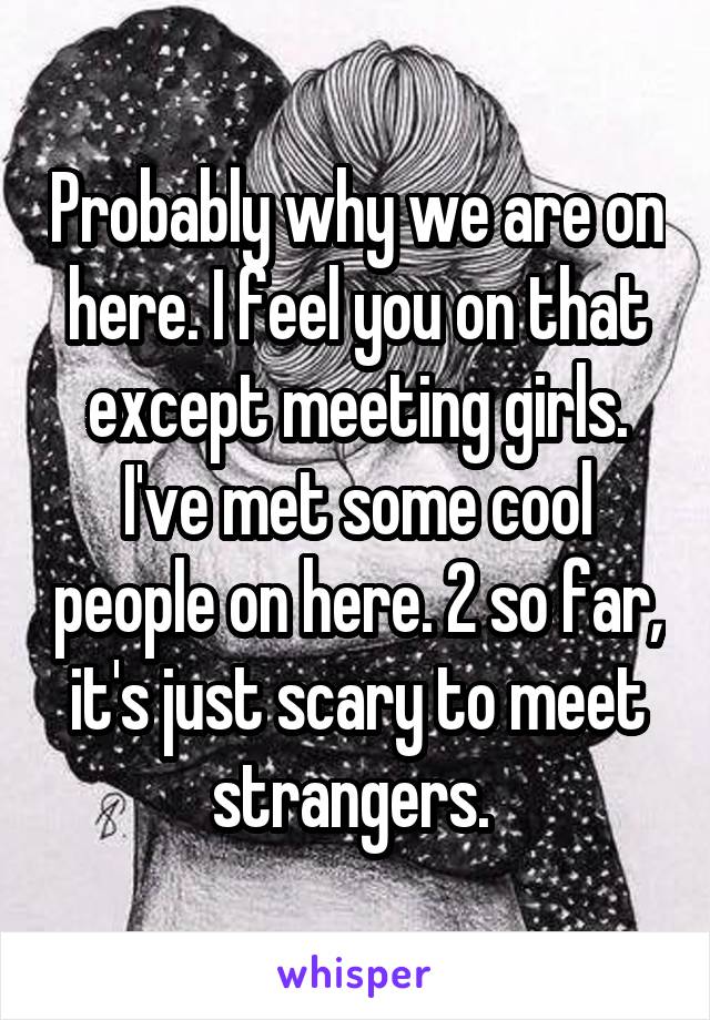 Probably why we are on here. I feel you on that except meeting girls. I've met some cool people on here. 2 so far, it's just scary to meet strangers. 