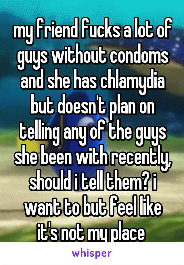 my friend fucks a lot of guys without condoms and she has chlamydia but doesn't plan on telling any of the guys she been with recently, should i tell them? i want to but feel like it's not my place 