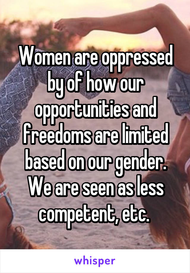 Women are oppressed by of how our opportunities and freedoms are limited based on our gender. We are seen as less competent, etc. 