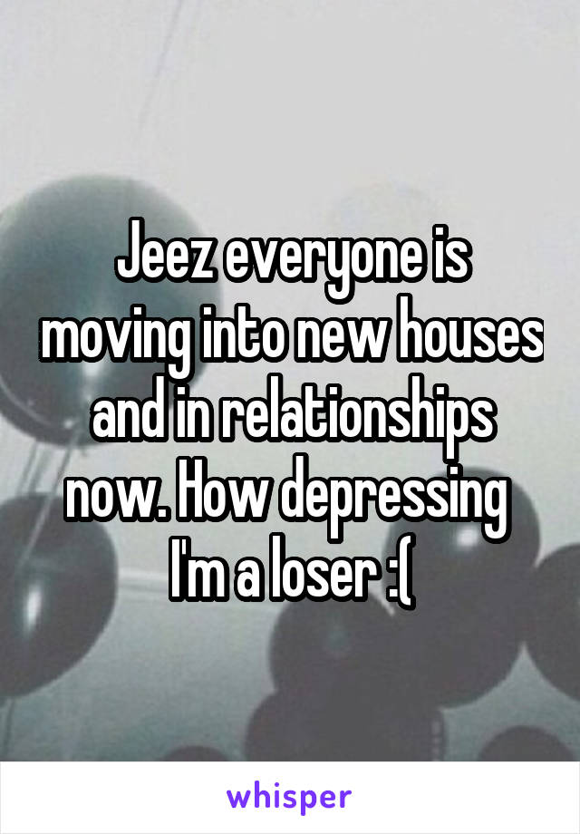 Jeez everyone is moving into new houses and in relationships now. How depressing  I'm a loser :(