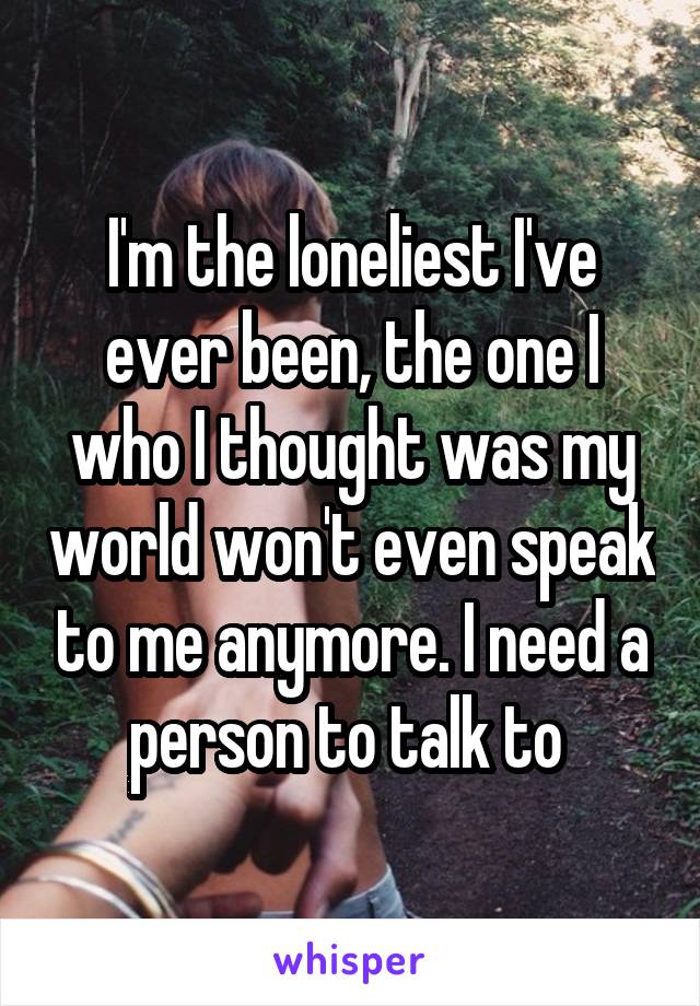 I'm the loneliest I've ever been, the one I who I thought was my world won't even speak to me anymore. I need a person to talk to 