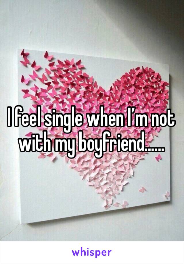 I feel single when I’m not with my boyfriend......