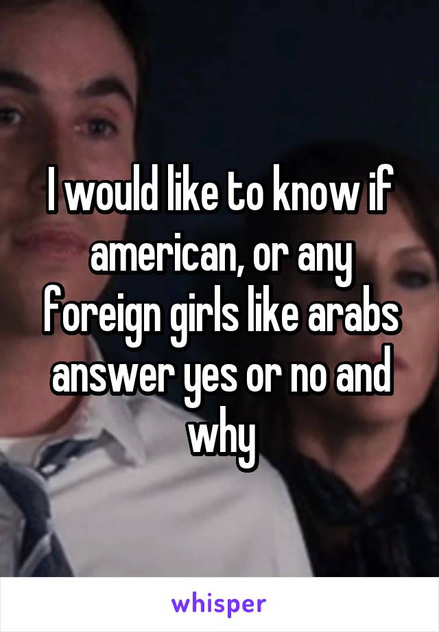 I would like to know if american, or any foreign girls like arabs answer yes or no and why