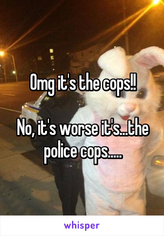 Omg it's the cops!!

No, it's worse it's...the police cops.....