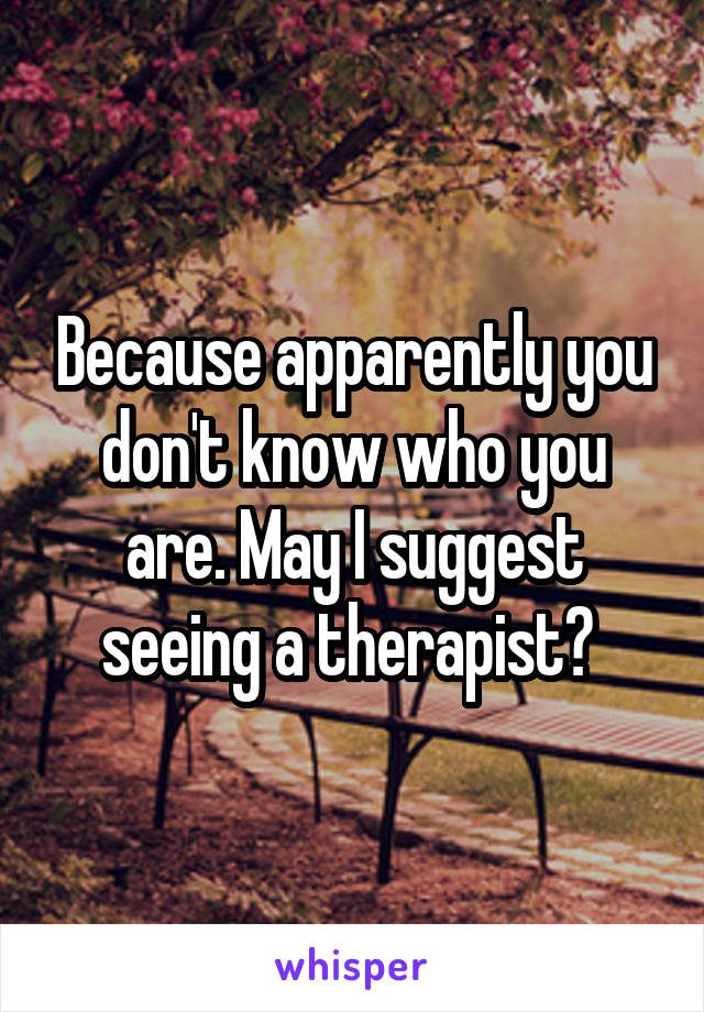 Because apparently you don't know who you are. May I suggest seeing a therapist? 