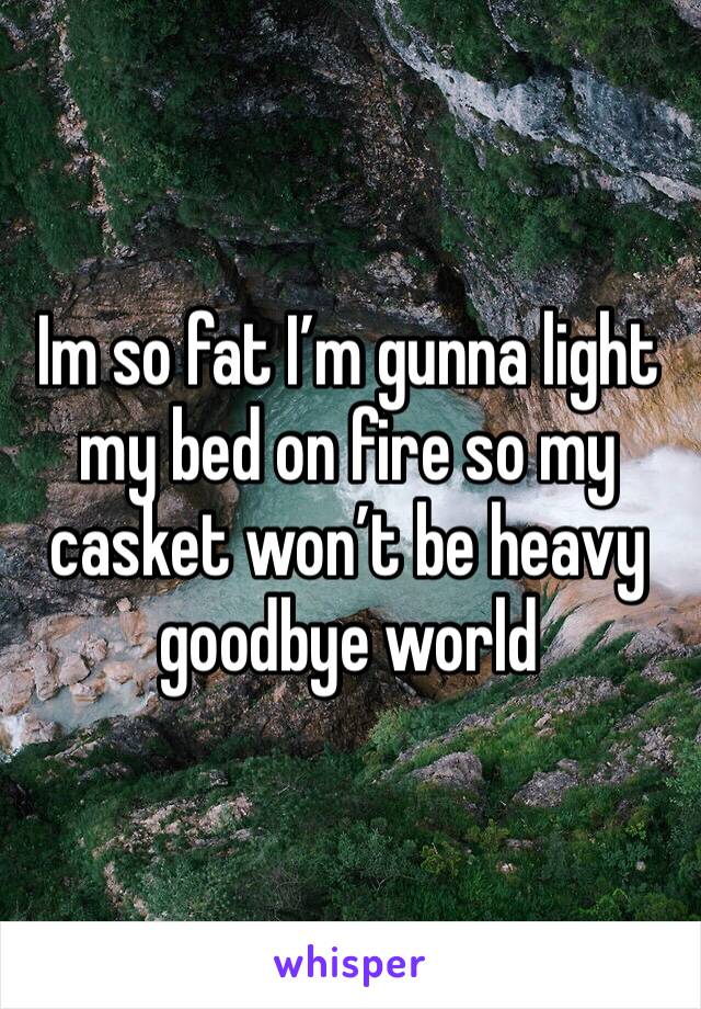 Im so fat I’m gunna light my bed on fire so my casket won’t be heavy goodbye world 