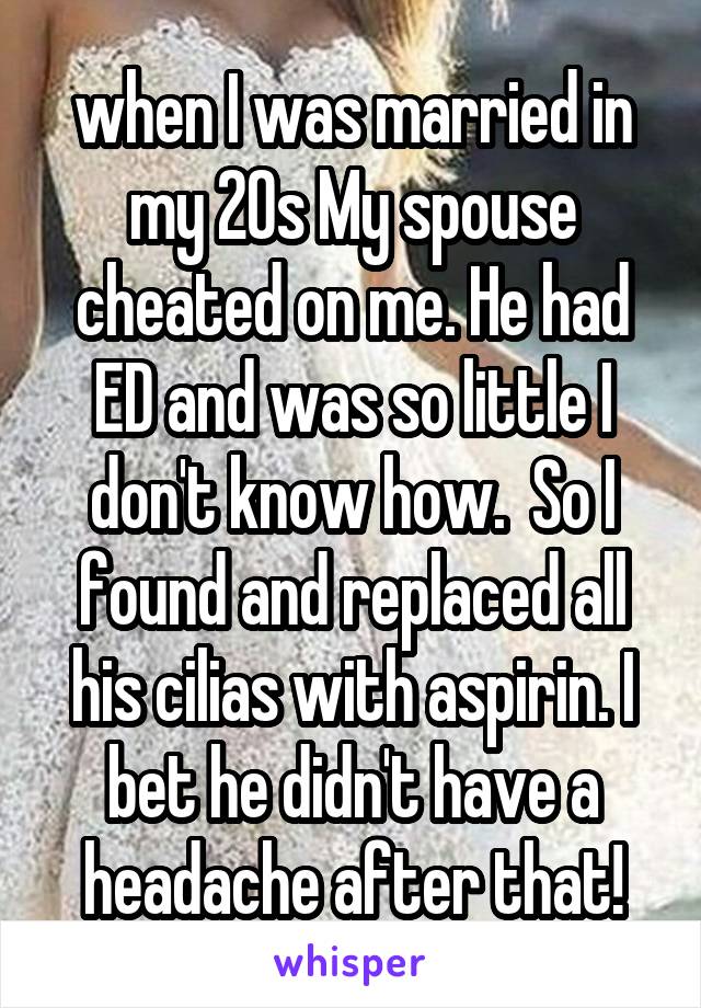 when I was married in my 20s My spouse cheated on me. He had ED and was so little I don't know how.  So I found and replaced all his cilias with aspirin. I bet he didn't have a headache after that!