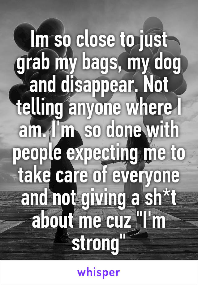 Im so close to just grab my bags, my dog and disappear. Not telling anyone where I am. I'm  so done with people expecting me to take care of everyone and not giving a sh*t about me cuz "I'm strong"
