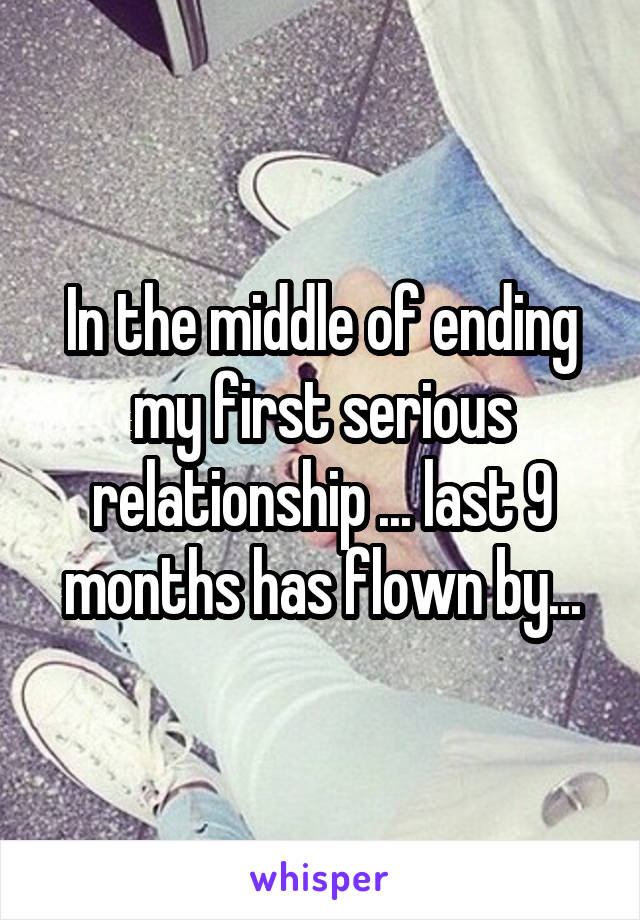 In the middle of ending my first serious relationship ... last 9 months has flown by...