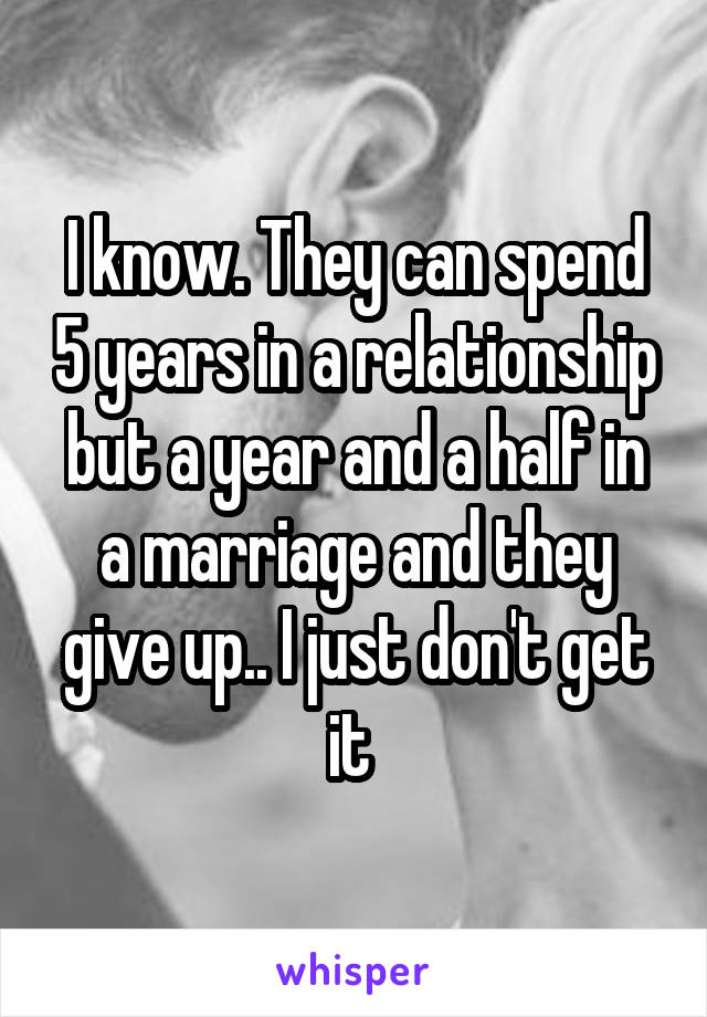 I know. They can spend 5 years in a relationship but a year and a half in a marriage and they give up.. I just don't get it 