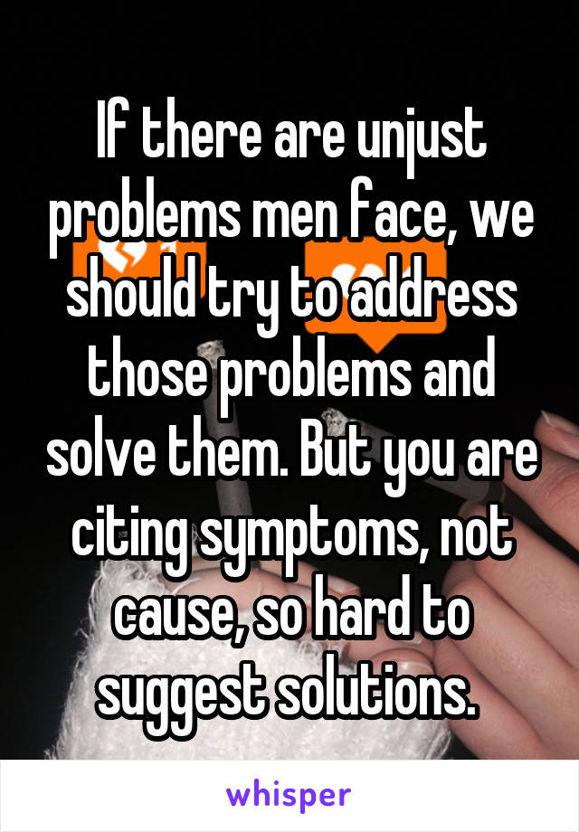 If there are unjust problems men face, we should try to address those problems and solve them. But you are citing symptoms, not cause, so hard to suggest solutions. 
