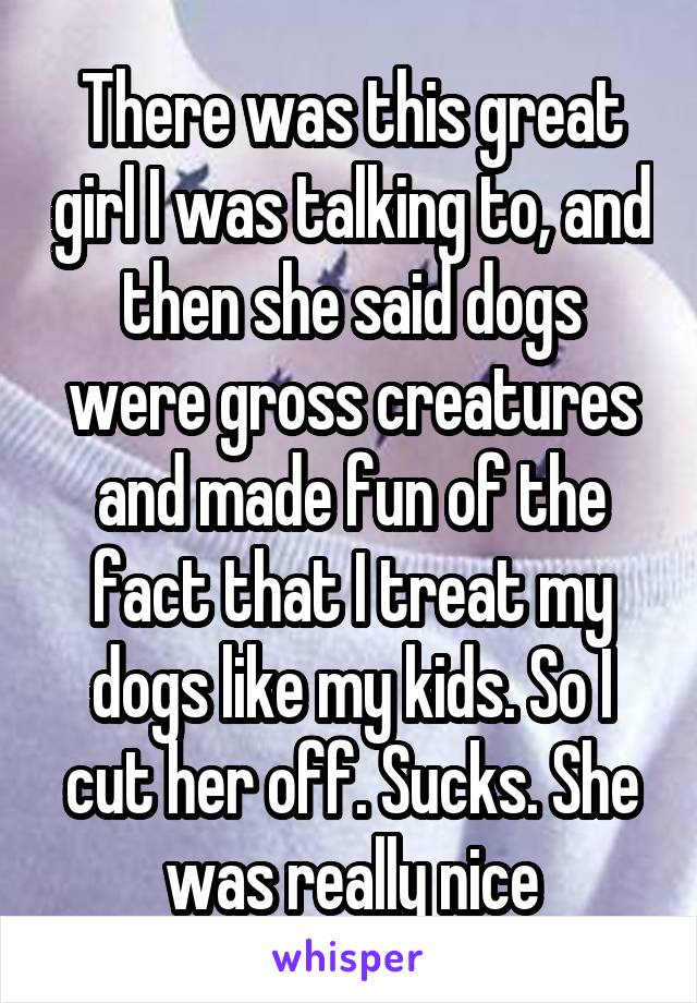 There was this great girl I was talking to, and then she said dogs were gross creatures and made fun of the fact that I treat my dogs like my kids. So I cut her off. Sucks. She was really nice