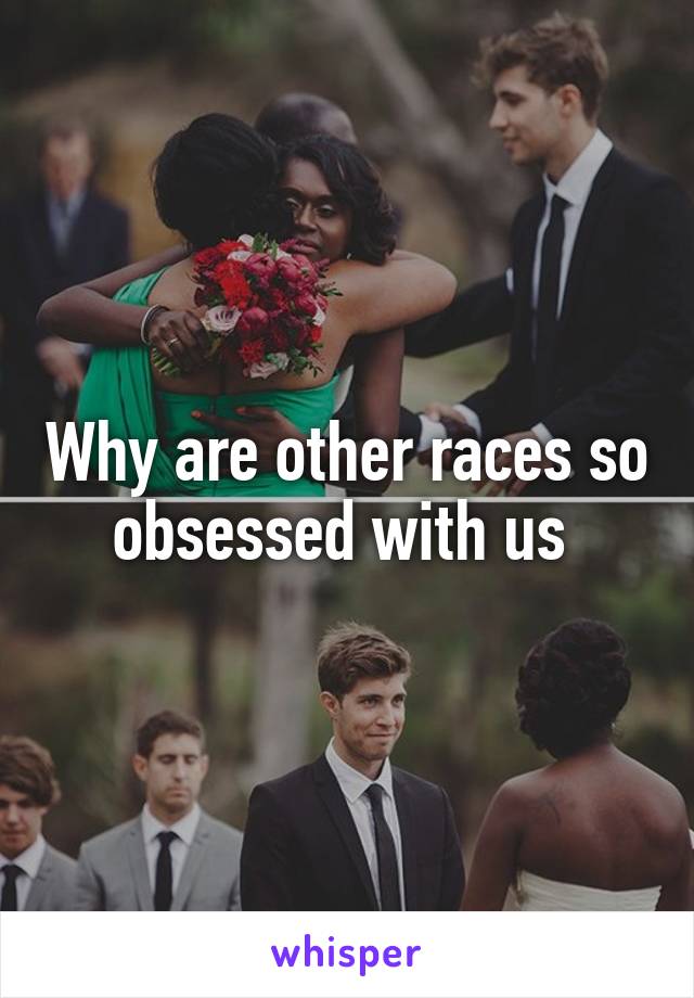 Why are other races so obsessed with us 
