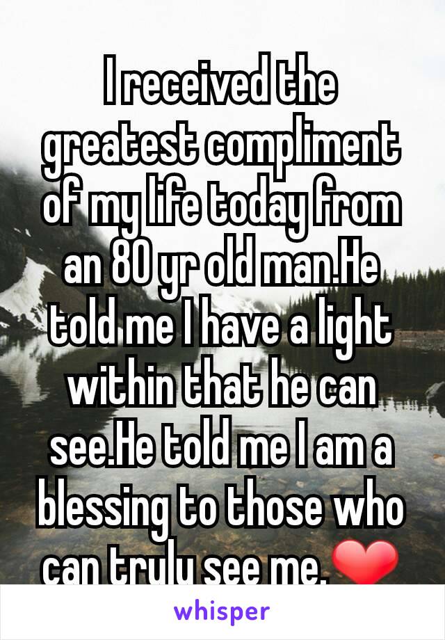 I received the greatest compliment of my life today from an 80 yr old man.He told me I have a light within that he can see.He told me I am a blessing to those who can truly see me.❤