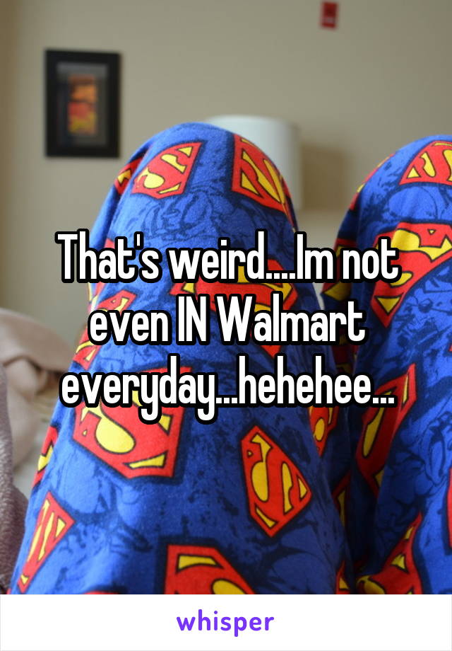 That's weird....Im not even IN Walmart everyday...hehehee...