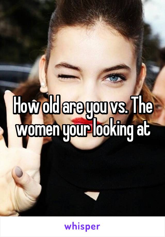 How old are you vs. The women your looking at