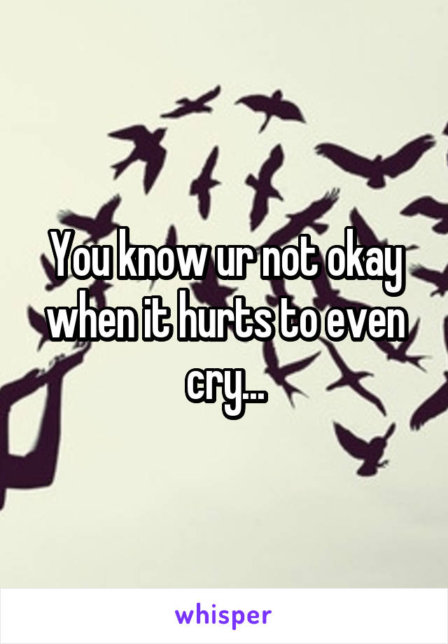 You know ur not okay when it hurts to even cry...