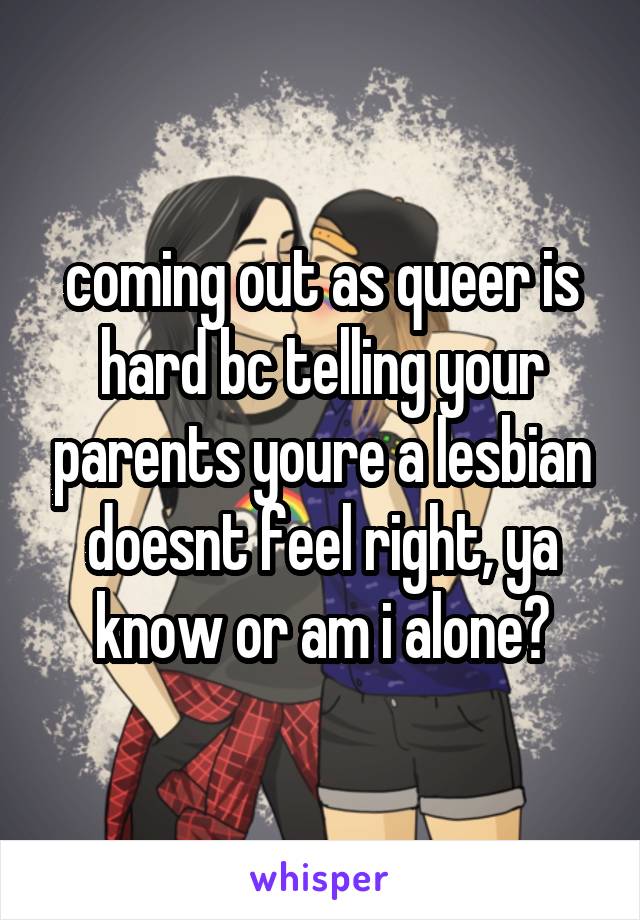coming out as queer is hard bc telling your parents youre a lesbian doesnt feel right, ya know or am i alone?