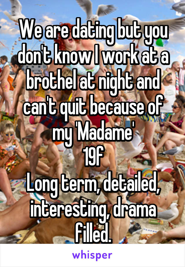 We are dating but you don't know I work at a brothel at night and can't quit because of my 'Madame'
19f
Long term, detailed, interesting, drama filled.