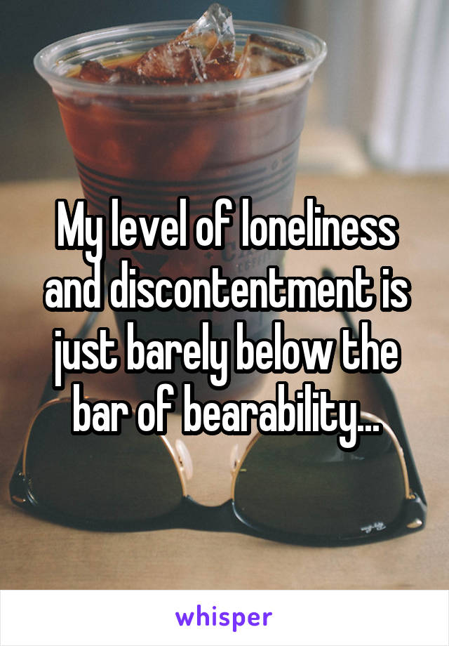 My level of loneliness and discontentment is just barely below the bar of bearability...