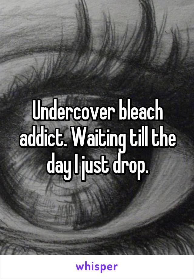 Undercover bleach addict. Waiting till the day I just drop.