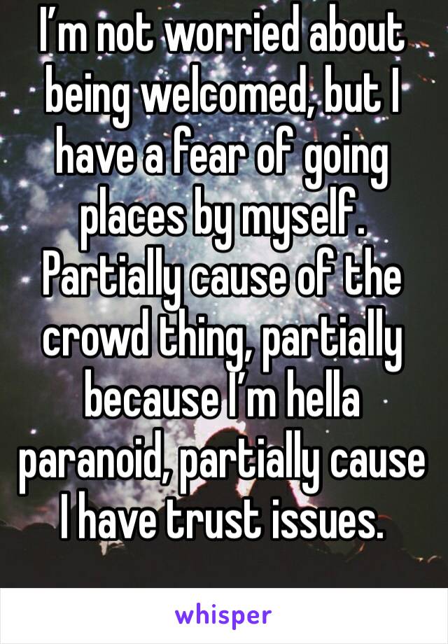 I’m not worried about being welcomed, but I have a fear of going places by myself. Partially cause of the crowd thing, partially because I’m hella paranoid, partially cause I have trust issues. 