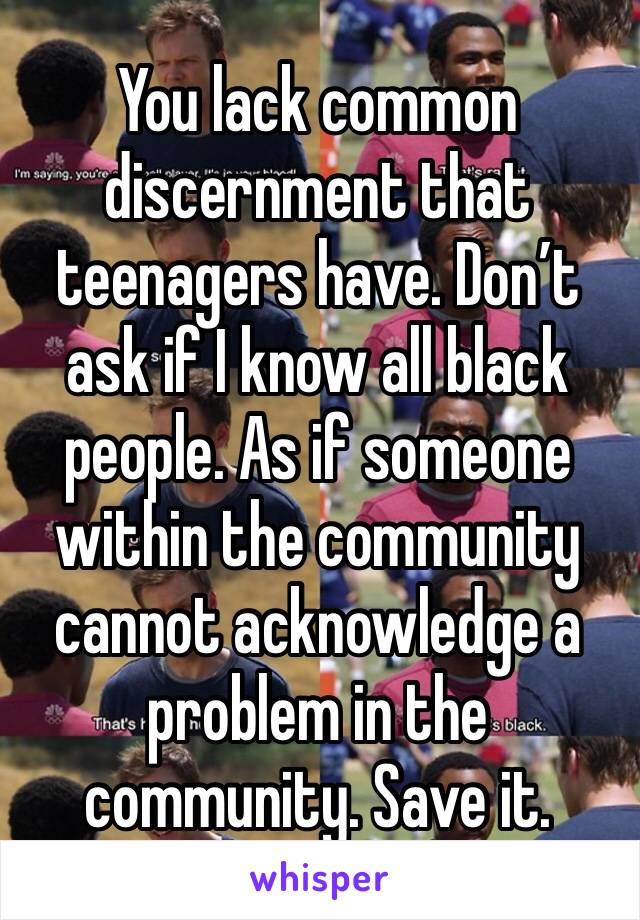 You lack common discernment that teenagers have. Don’t ask if I know all black people. As if someone within the community cannot acknowledge a problem in the community. Save it.