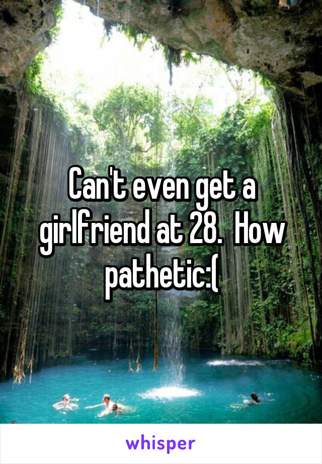 Can't even get a girlfriend at 28.  How pathetic:(