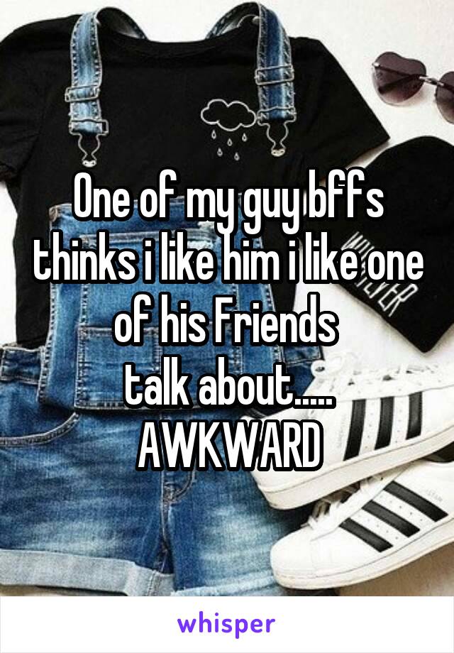 One of my guy bffs thinks i like him i like one of his Friends 
talk about.....
AWKWARD