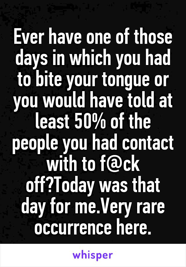 Ever have one of those days in which you had to bite your tongue or you would have told at least 50% of the people you had contact with to f@ck off?Today was that day for me.Very rare occurrence here.