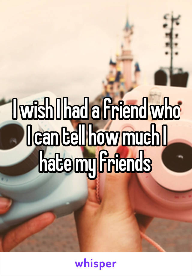 I wish I had a friend who I can tell how much I hate my friends 