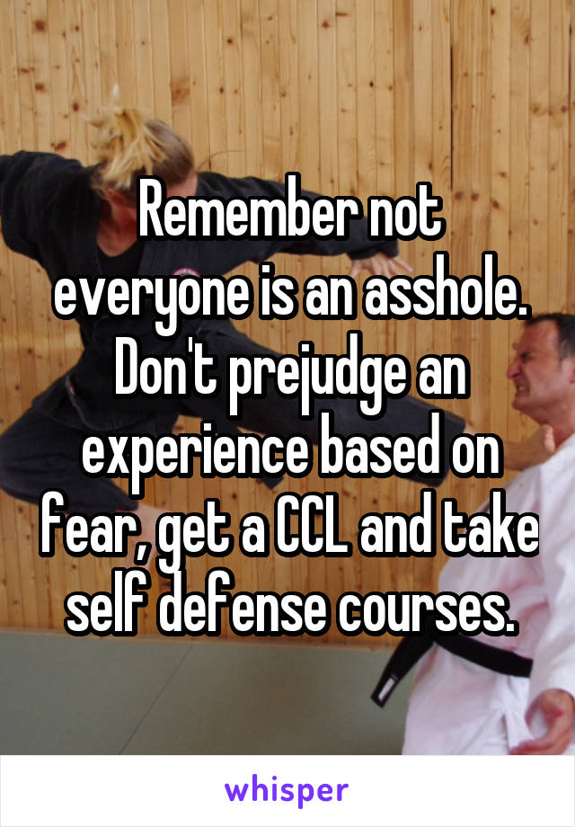 Remember not everyone is an asshole. Don't prejudge an experience based on fear, get a CCL and take self defense courses.