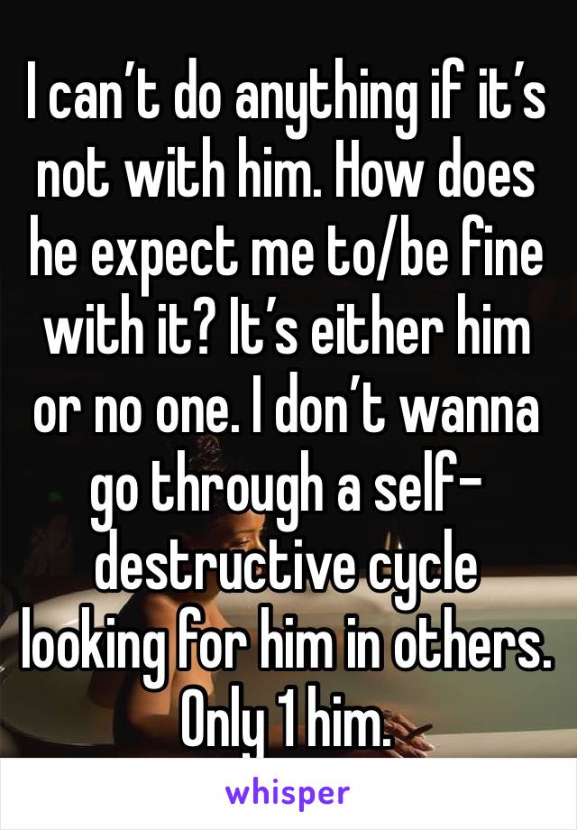 I can’t do anything if it’s not with him. How does he expect me to/be fine with it? It’s either him or no one. I don’t wanna go through a self-destructive cycle looking for him in others. Only 1 him.