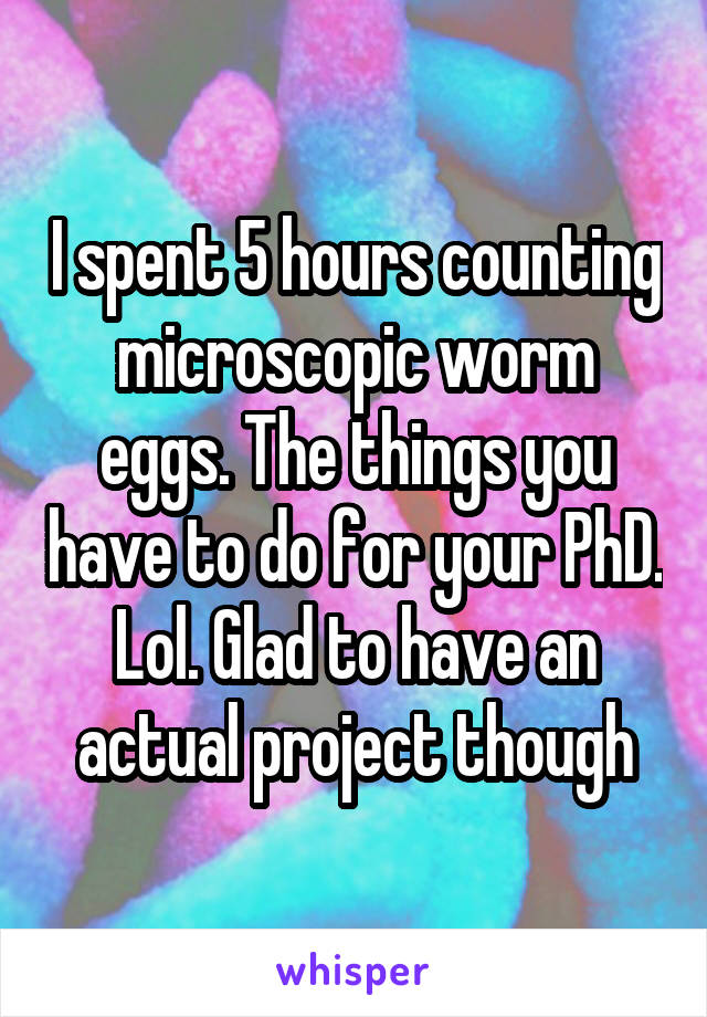 I spent 5 hours counting microscopic worm eggs. The things you have to do for your PhD. Lol. Glad to have an actual project though