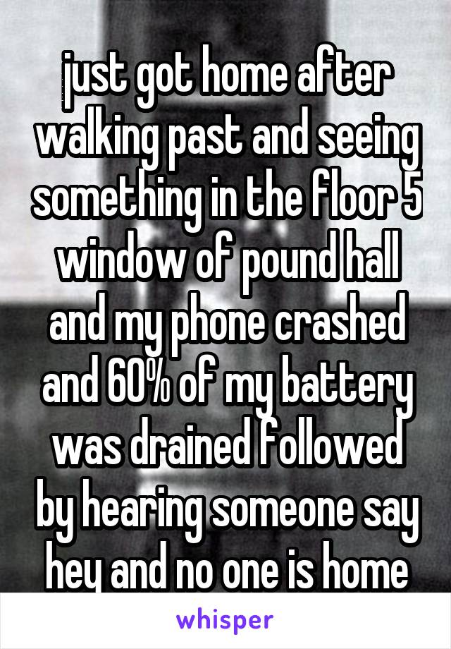 just got home after walking past and seeing something in the floor 5 window of pound hall and my phone crashed and 60% of my battery was drained followed by hearing someone say hey and no one is home