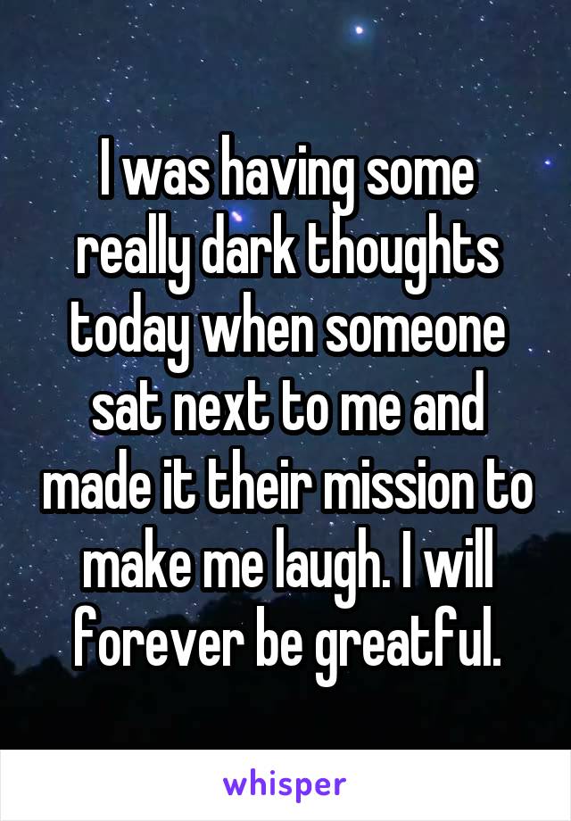 I was having some really dark thoughts today when someone sat next to me and made it their mission to make me laugh. I will forever be greatful.