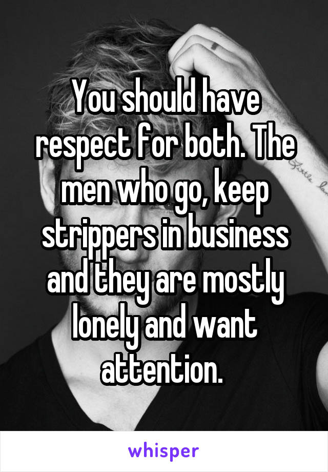 You should have respect for both. The men who go, keep strippers in business and they are mostly lonely and want attention. 