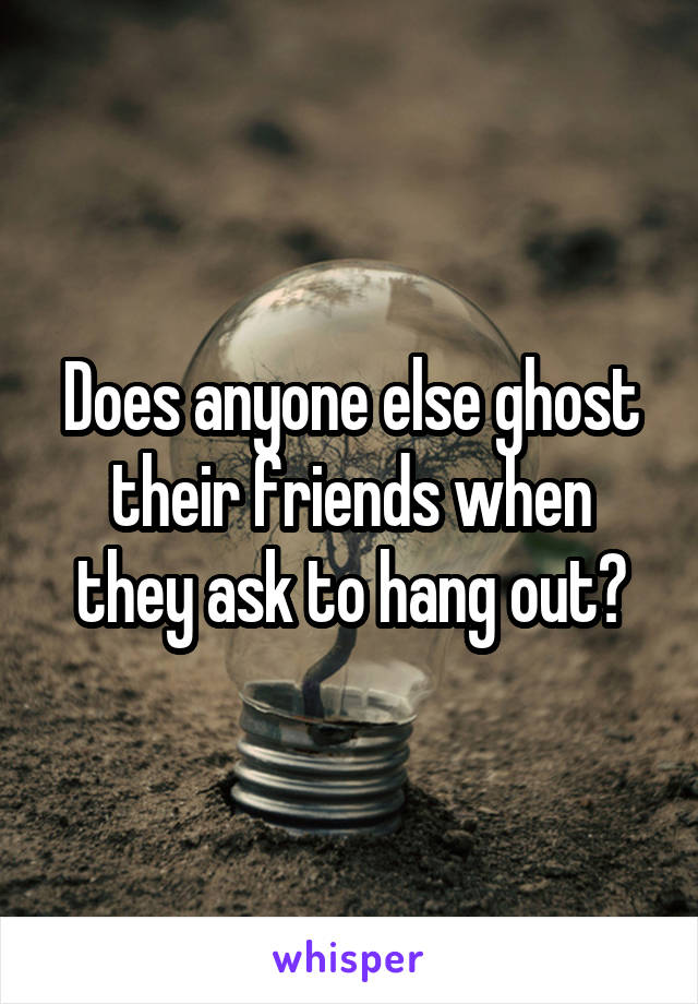 Does anyone else ghost their friends when they ask to hang out?