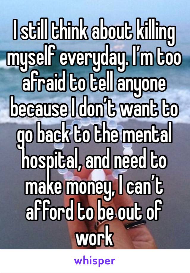 I still think about killing myself everyday. I’m too afraid to tell anyone because I don’t want to go back to the mental hospital, and need to make money, I can’t afford to be out of work