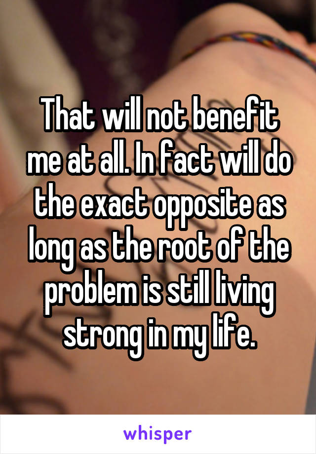 That will not benefit me at all. In fact will do the exact opposite as long as the root of the problem is still living strong in my life.