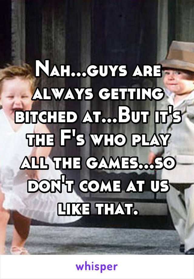 Nah...guys are always getting bitched at...But it's the F's who play all the games...so don't come at us like that.