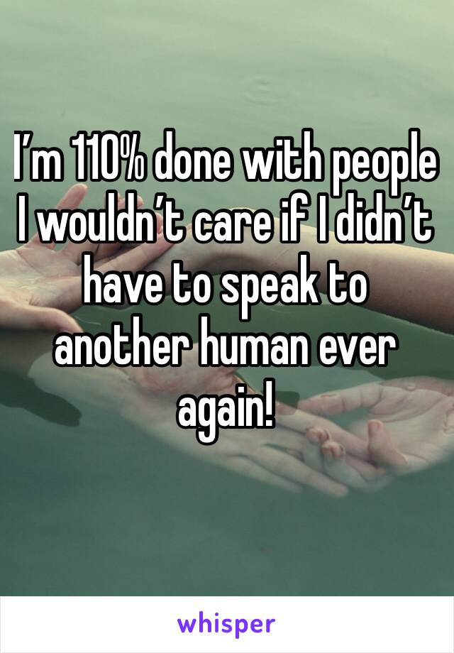 I’m 110% done with people I wouldn’t care if I didn’t have to speak to another human ever again!