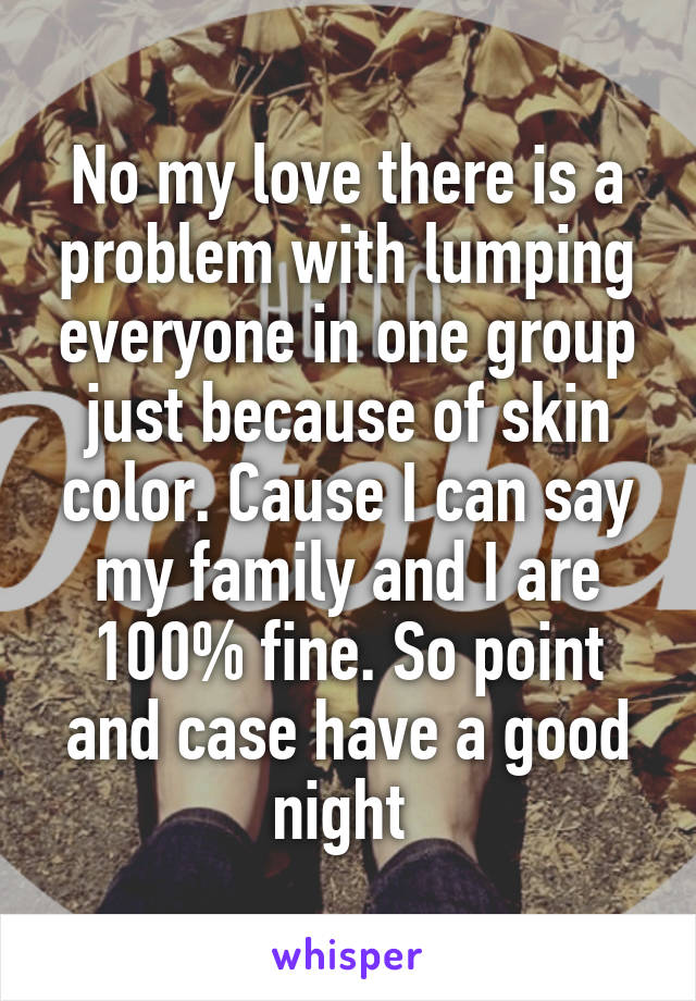 No my love there is a problem with lumping everyone in one group just because of skin color. Cause I can say my family and I are 100% fine. So point and case have a good night 