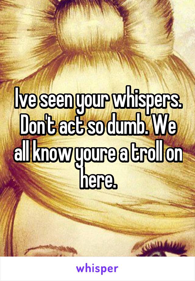 Ive seen your whispers. Don't act so dumb. We all know youre a troll on here.