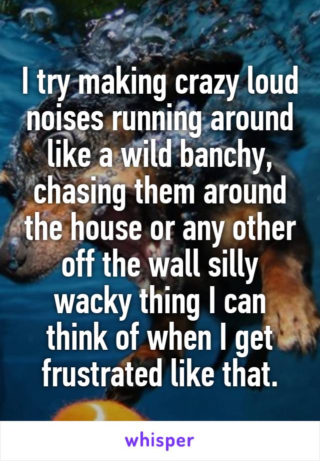 I try making crazy loud noises running around like a wild banchy, chasing them around the house or any other off the wall silly wacky thing I can think of when I get frustrated like that.