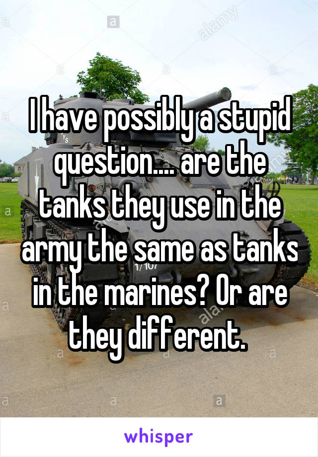 I have possibly a stupid question.... are the tanks they use in the army the same as tanks in the marines? Or are they different. 