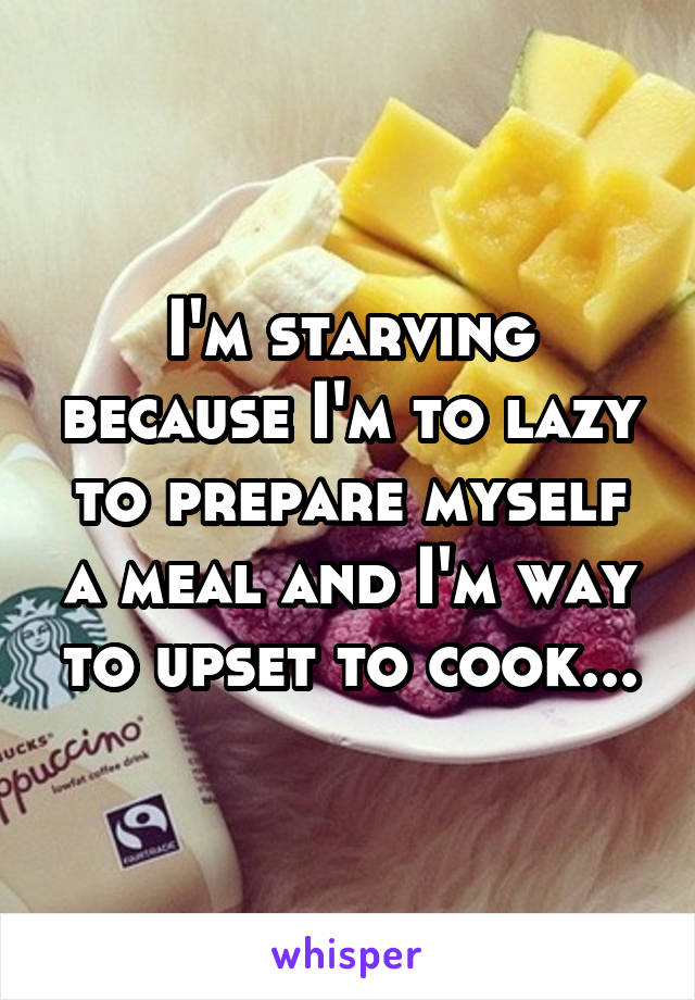 I'm starving because I'm to lazy to prepare myself a meal and I'm way to upset to cook...