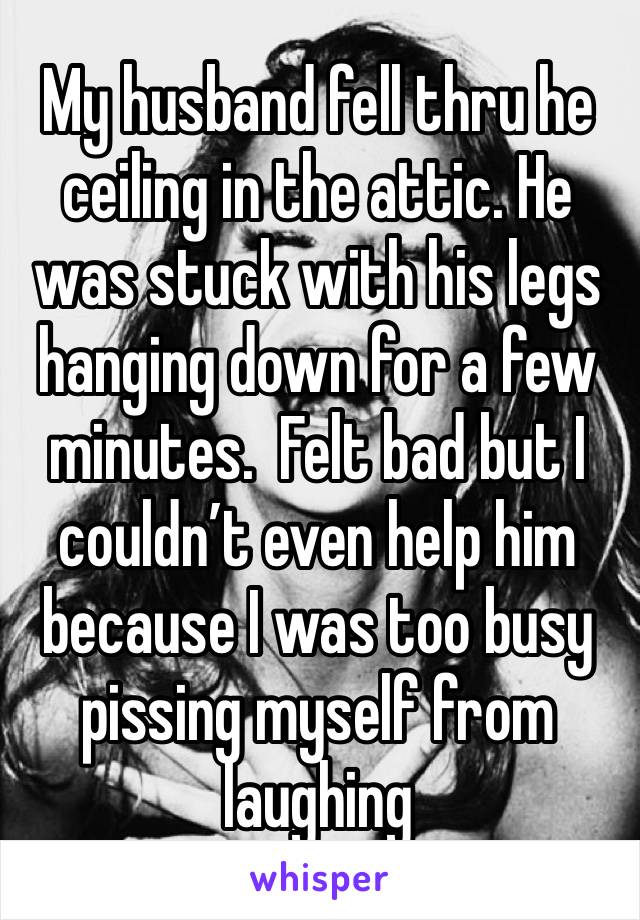 My husband fell thru he ceiling in the attic. He was stuck with his legs hanging down for a few minutes.  Felt bad but I couldn’t even help him because I was too busy pissing myself from laughing 