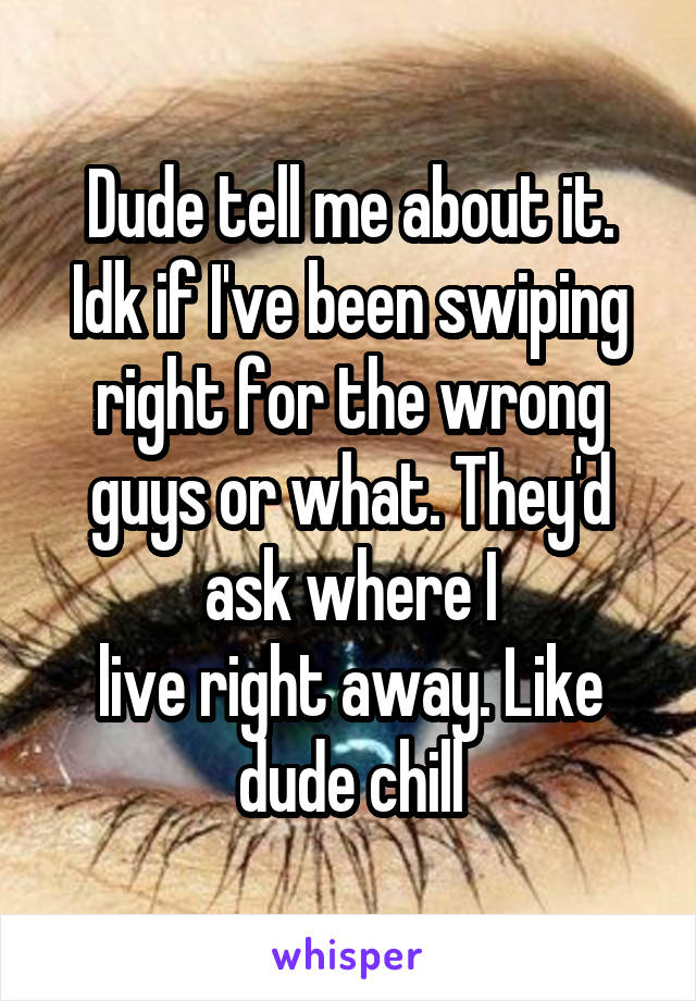 Dude tell me about it. Idk if I've been swiping right for the wrong guys or what. They'd ask where I
live right away. Like dude chill